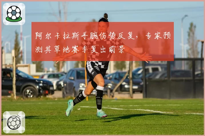 阿尔卡拉斯手腕伤势反复，专家预测其草地赛季复出前景