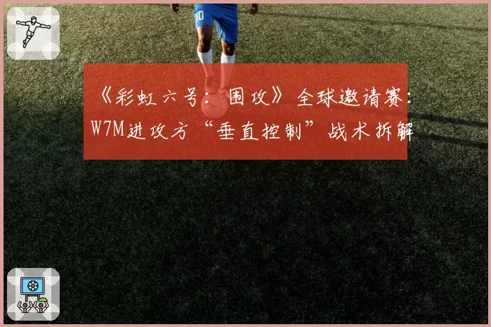 《彩虹六号：围攻》全球邀请赛：W7M进攻方“垂直控制”战术拆解