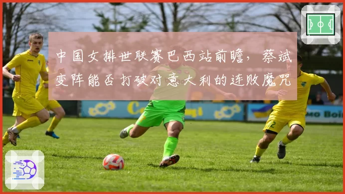 中国女排世联赛巴西站前瞻，蔡斌变阵能否打破对意大利的连败魔咒？