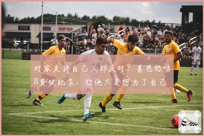 对家支持自己人却反对？基恩怒喷B费破纪录，称他只是想为了自己