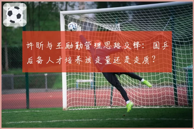 许昕与王励勤管理思路交锋:国乒后备人才培养该走量还是走质?