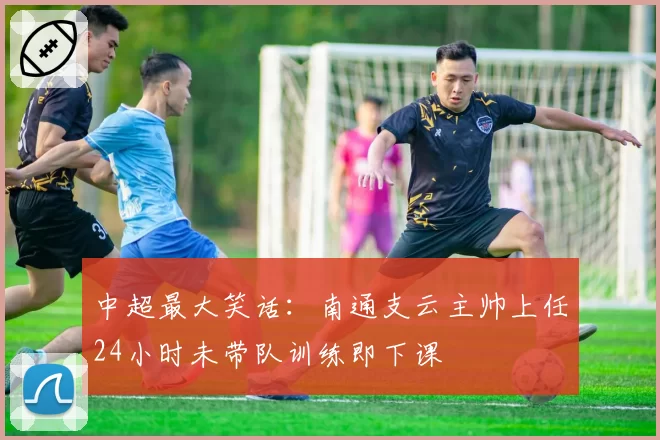 中超最大笑话：南通支云主帅上任24小时未带队训练即下课