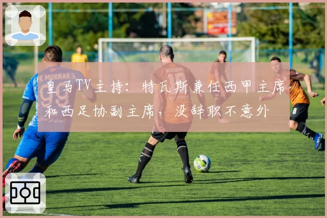 皇马TV主持:特瓦斯兼任西甲主席和西足协副主席,没辞职不意外