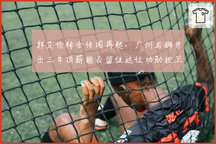 郭艾伦转会传闻再起，广州龙狮开出三年顶薪能否留住这位功勋控卫？