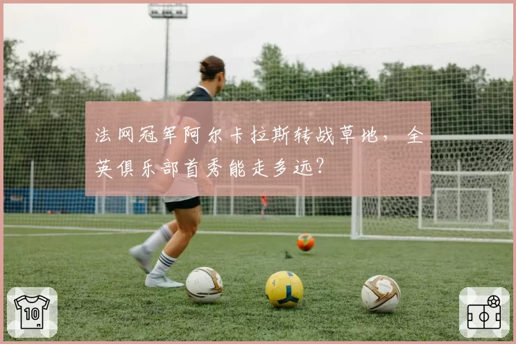 法网冠军阿尔卡拉斯转战草地，全英俱乐部首秀能走多远？
