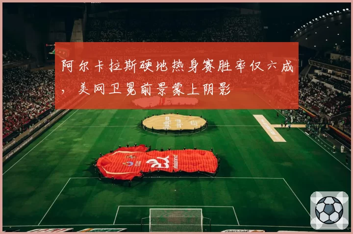 阿尔卡拉斯硬地热身赛胜率仅六成,美网卫冕前景蒙上阴影