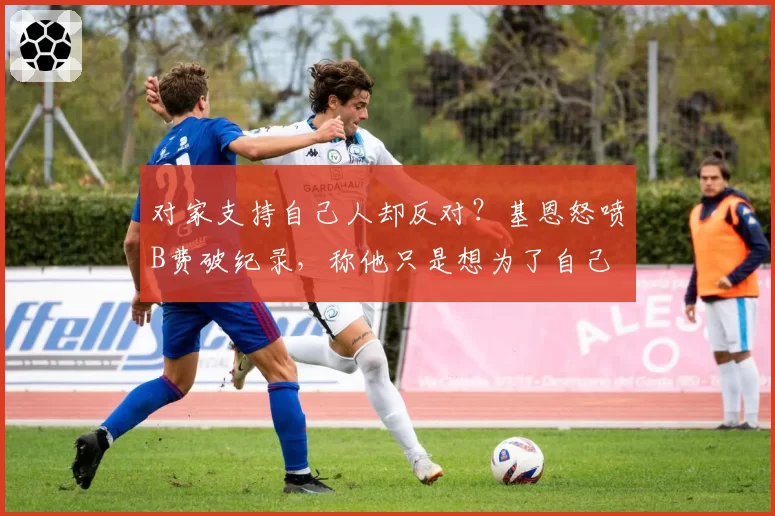 对家支持自己人却反对？基恩怒喷B费破纪录，称他只是想为了自己