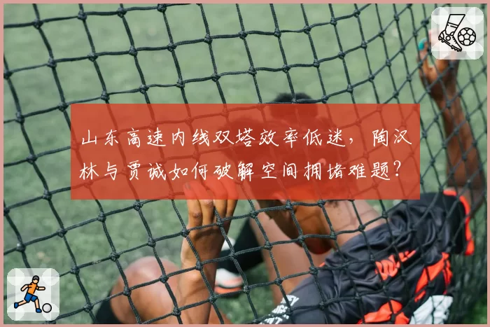 山东高速内线双塔效率低迷，陶汉林与贾诚如何破解空间拥堵难题？