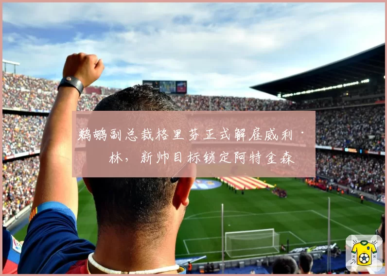鹈鹕副总裁格里芬正式解雇威利·格林，新帅目标锁定阿特金森
