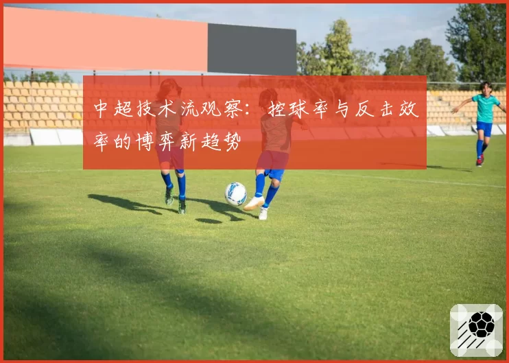 中超技术流观察:控球率与反击效率的博弈新趋势