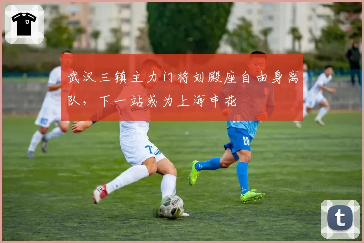 武汉三镇主力门将刘殿座自由身离队，下一站或为上海申花