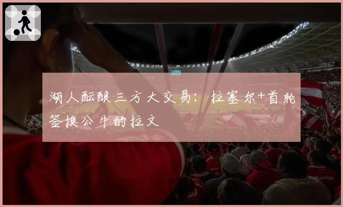 湖人酝酿三方大交易：拉塞尔+首轮签换公牛的拉文