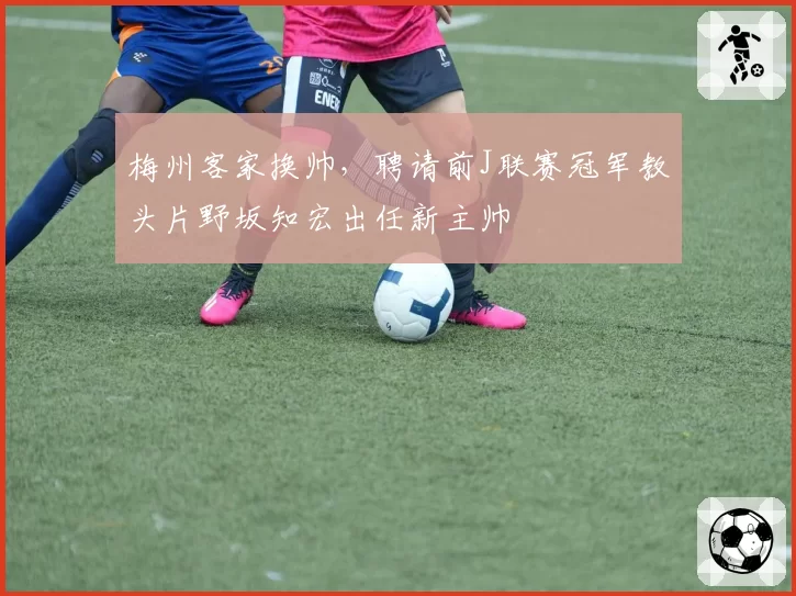 梅州客家换帅，聘请前J联赛冠军教头片野坂知宏出任新主帅