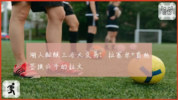 湖人酝酿三方大交易：拉塞尔+首轮签换公牛的拉文