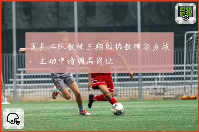 国乒二队教练王翔因执教理念分歧,主动申请调离岗位