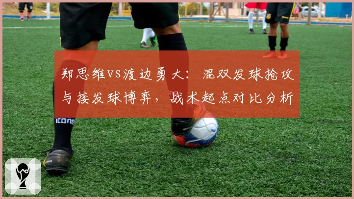 郑思维vs渡边勇大：混双发球抢攻与接发球博弈，战术起点对比分析
