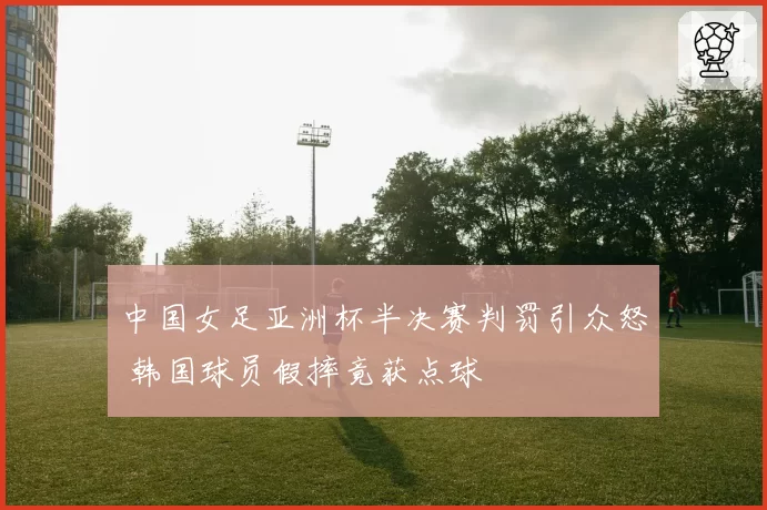 中国女足亚洲杯半决赛判罚引众怒 韩国球员假摔竟获点球