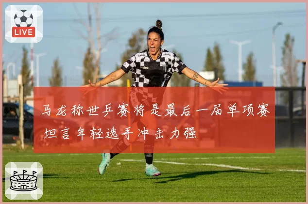 马龙称世乒赛将是最后一届单项赛 坦言年轻选手冲击力强