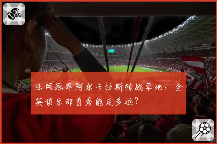 法网冠军阿尔卡拉斯转战草地，全英俱乐部首秀能走多远？