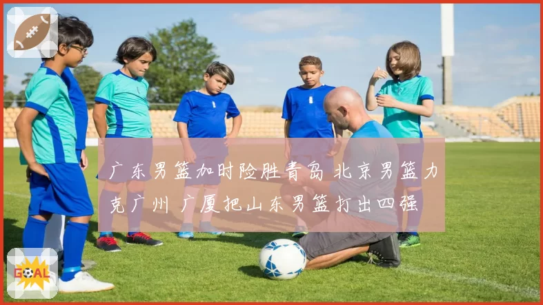 广东男篮加时险胜青岛 北京男篮力克广州 广厦把山东男篮打出四强