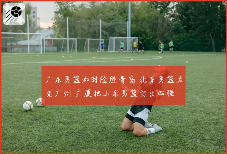 广东男篮加时险胜青岛 北京男篮力克广州 广厦把山东男篮打出四强
