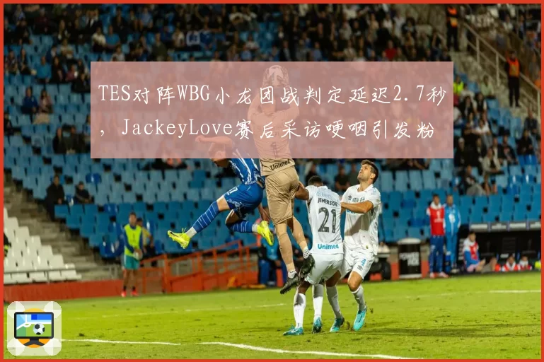 TES对阵WBG小龙团战判定延迟2.7秒，JackeyLove赛后采访哽咽引发粉丝不满
