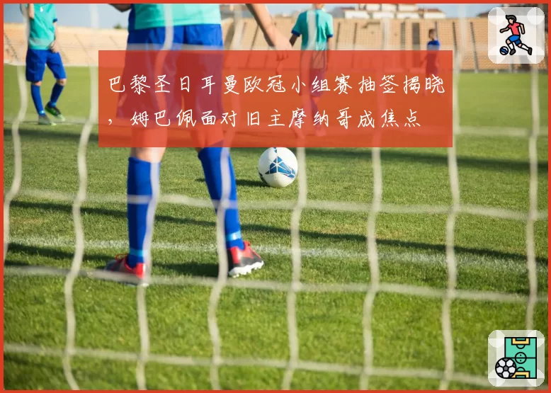 巴黎圣日耳曼欧冠小组赛抽签揭晓,姆巴佩面对旧主摩纳哥成焦点