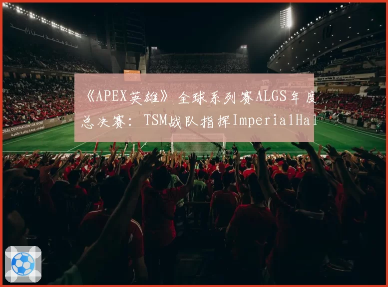 《APEX英雄》全球系列赛ALGS年度总决赛：TSM战队指挥ImperialHal心理疲劳期后的回归状态预测