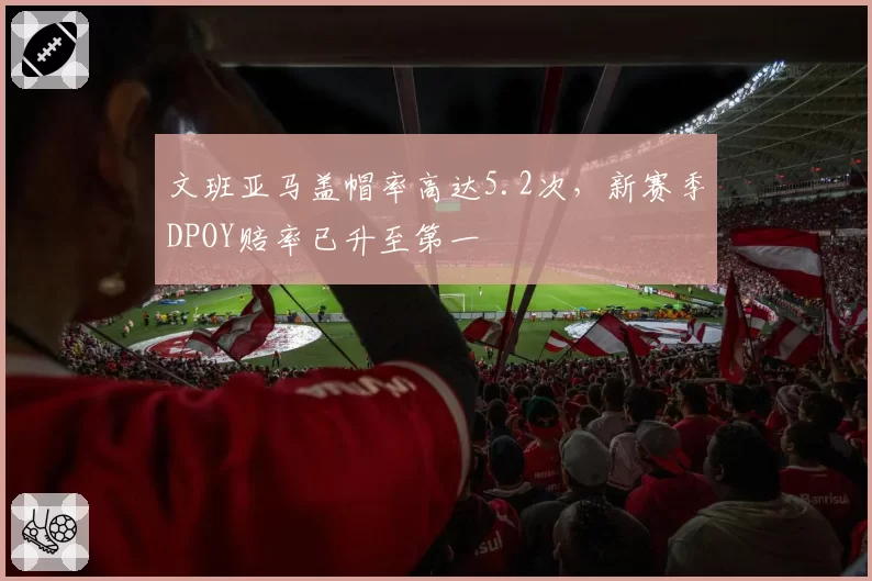 文班亚马盖帽率高达5.2次,新赛季DPOY赔率已升至第一