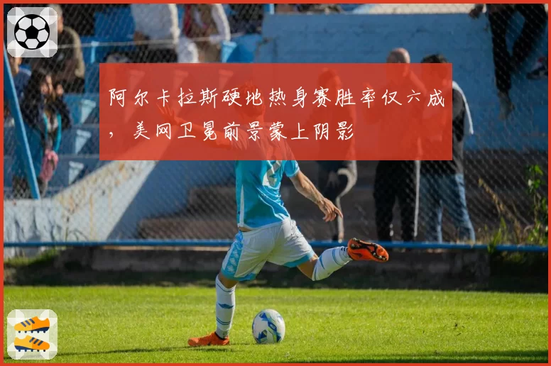 阿尔卡拉斯硬地热身赛胜率仅六成,美网卫冕前景蒙上阴影