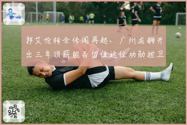 郭艾伦转会传闻再起，广州龙狮开出三年顶薪能否留住这位功勋控卫？