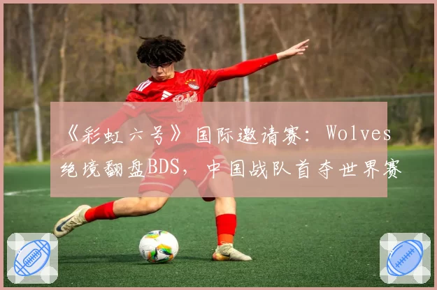 《彩虹六号》国际邀请赛:Wolves绝境翻盘BDS,中国战队首夺世界赛冠军点