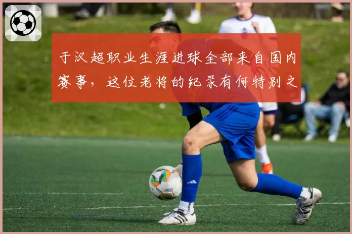 于汉超职业生涯进球全部来自国内赛事,这位老将的纪录有何特别之处?