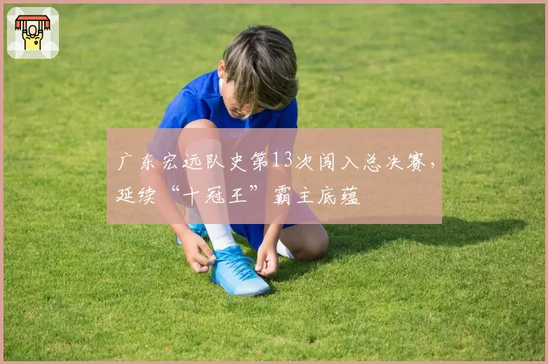 广东宏远队史第13次闯入总决赛，延续“十冠王”霸主底蕴