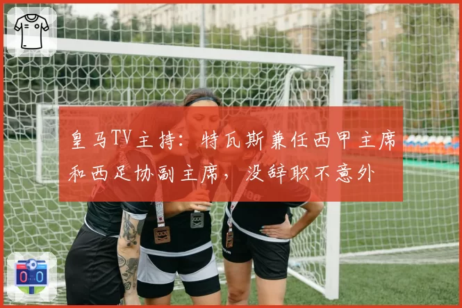皇马TV主持：特瓦斯兼任西甲主席和西足协副主席，没辞职不意外
