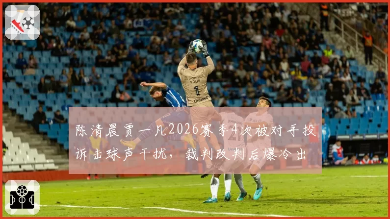 陈清晨贾一凡2026赛季4次被对手投诉击球声干扰,裁判改判后爆冷出局