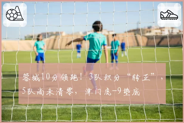 蓉城10分领跑！3队积分“转正”，5队尚未清零，津门虎-9垫底