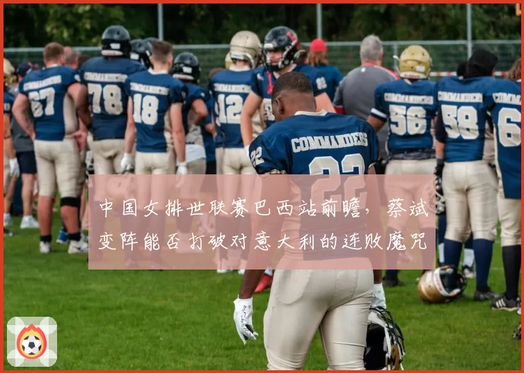 中国女排世联赛巴西站前瞻，蔡斌变阵能否打破对意大利的连败魔咒？