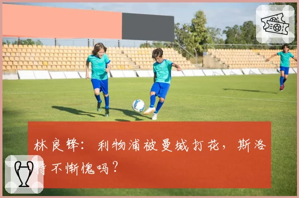 林良锋：利物浦被曼城打花，斯洛特不惭愧吗？