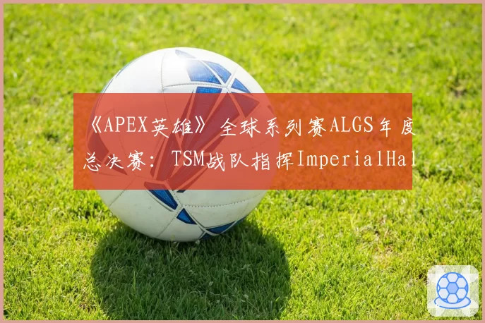 《APEX英雄》全球系列赛ALGS年度总决赛：TSM战队指挥ImperialHal心理疲劳期后的回归状态预测