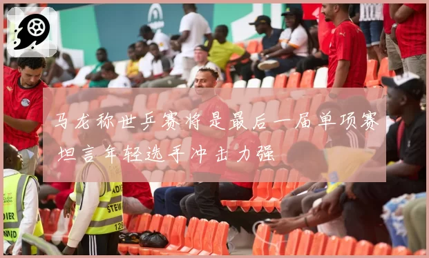 马龙称世乒赛将是最后一届单项赛 坦言年轻选手冲击力强