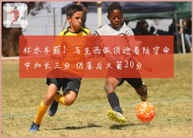 杯水车薪!马克西弧顶迎着防守命中加长三分 仍落后火箭20分