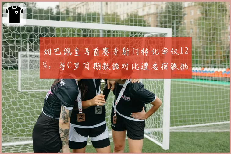 姆巴佩皇马首赛季射门转化率仅12%，与C罗同期数据对比遭名宿狠批