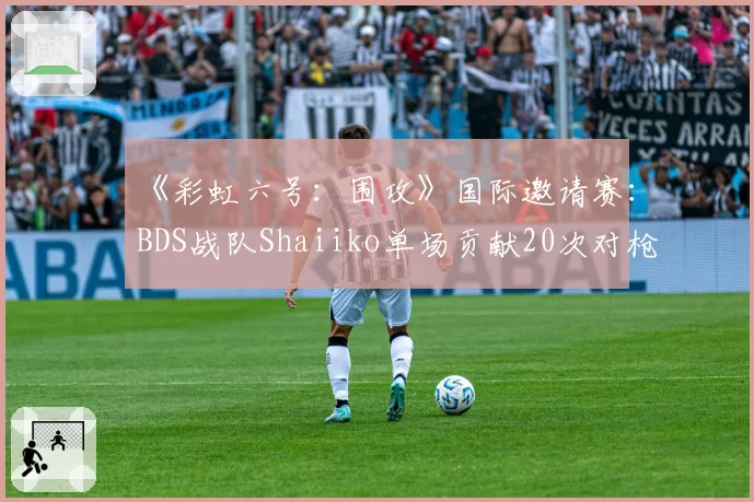 《彩虹六号:围攻》国际邀请赛:BDS战队Shaiiko单场贡献20次对枪胜利,统治攻防两端