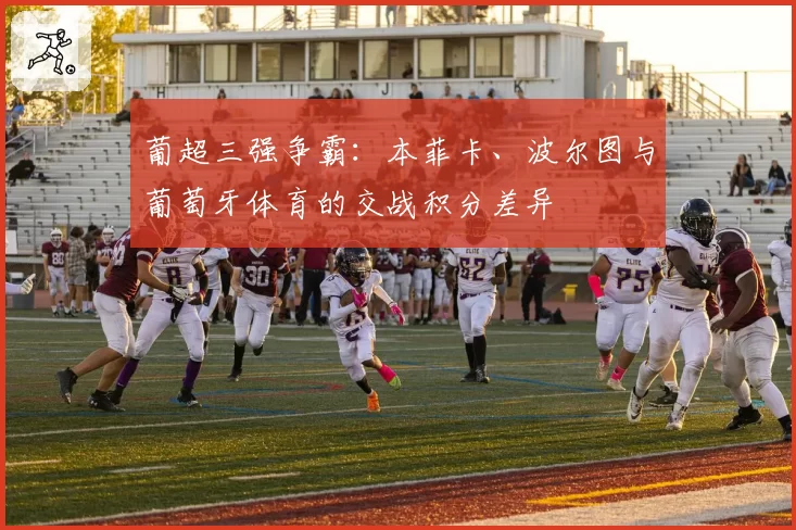 葡超三强争霸：本菲卡、波尔图与葡萄牙体育的交战积分差异