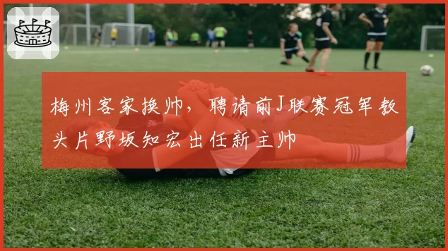 梅州客家换帅，聘请前J联赛冠军教头片野坂知宏出任新主帅