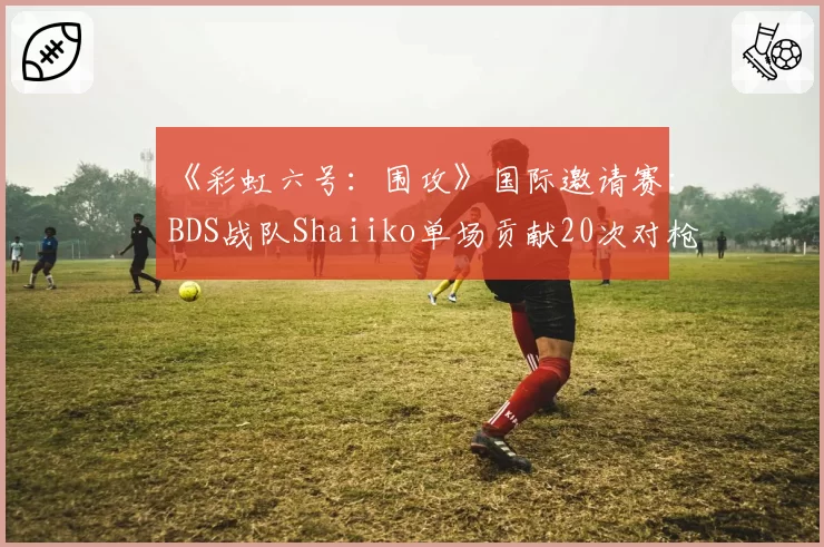 《彩虹六号：围攻》国际邀请赛：BDS战队Shaiiko单场贡献20次对枪胜利，统治攻防两端