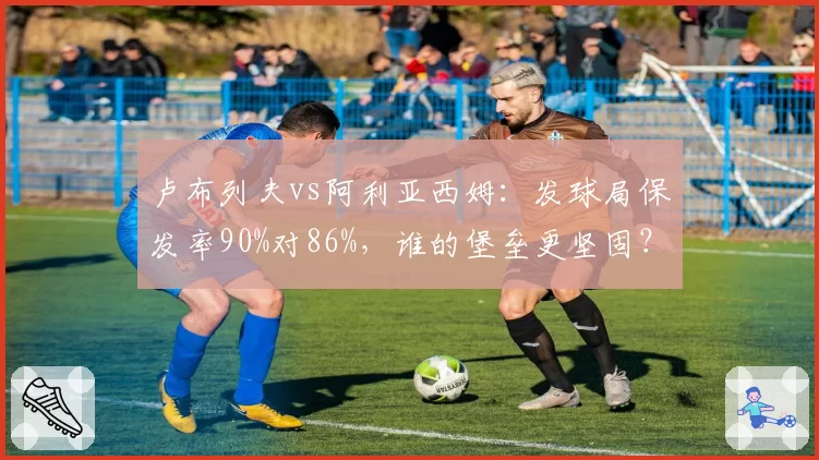 卢布列夫vs阿利亚西姆:发球局保发率90%对86%,谁的堡垒更坚固?