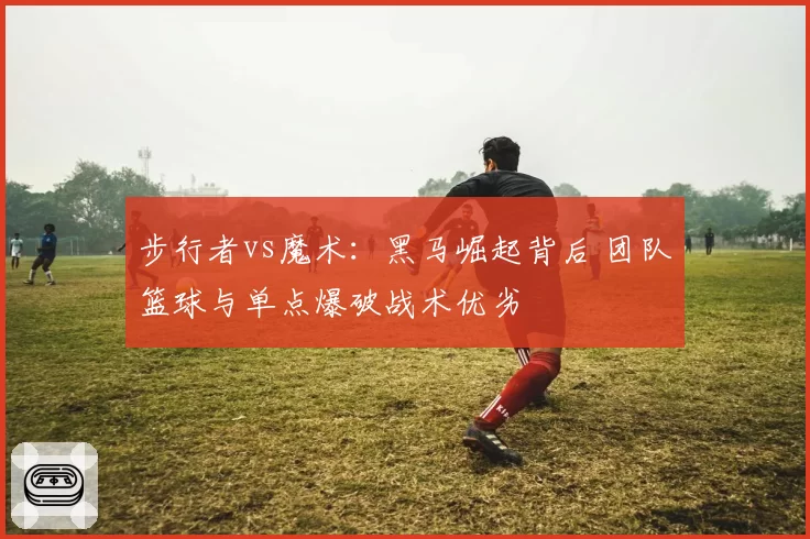步行者vs魔术：黑马崛起背后 团队篮球与单点爆破战术优劣