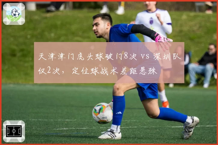 天津津门虎头球破门8次 vs 深圳队仅2次，定位球战术差距悬殊